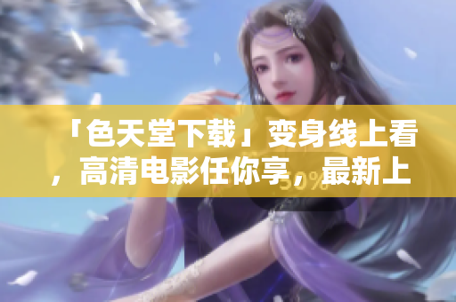 「色天堂下载」变身线上看，高清电影任你享，最新上映电视剧不间断