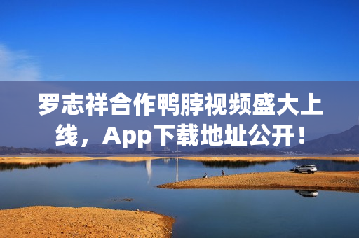 罗志祥合作鸭脖视频盛大上线，App下载地址公开！