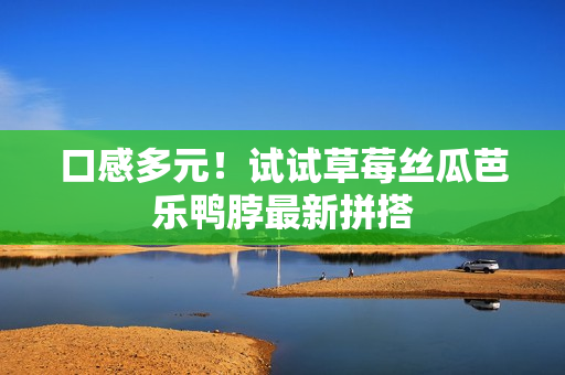 口感多元！试试草莓丝瓜芭乐鸭脖最新拼搭