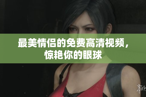 最美情侣的免费高清视频，惊艳你的眼球