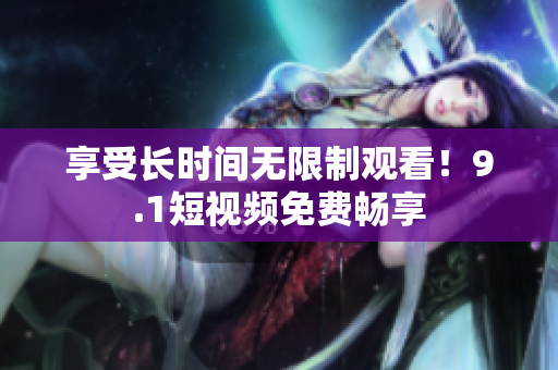 享受长时间无限制观看！9.1短视频免费畅享