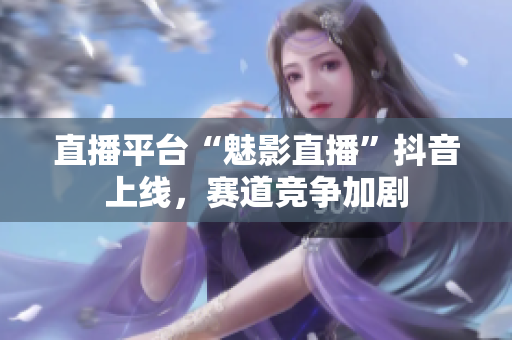 直播平台“魅影直播”抖音上线，赛道竞争加剧
