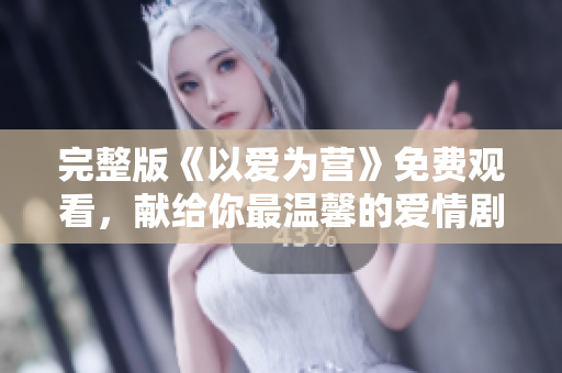 完整版《以爱为营》免费观看，献给你最温馨的爱情剧！
