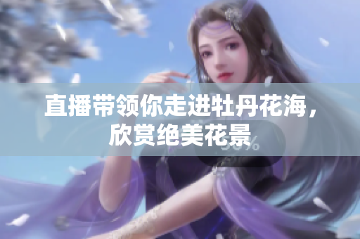 直播带领你走进牡丹花海，欣赏绝美花景