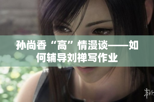 孙尚香“高”情漫谈——如何辅导刘禅写作业