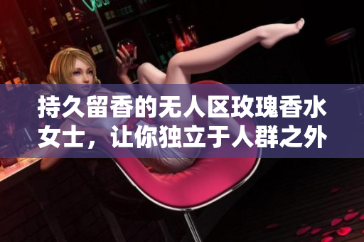持久留香的无人区玫瑰香水女士，让你独立于人群之外