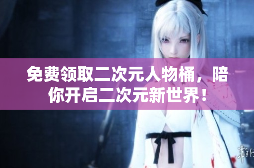 免费领取二次元人物桶，陪你开启二次元新世界！