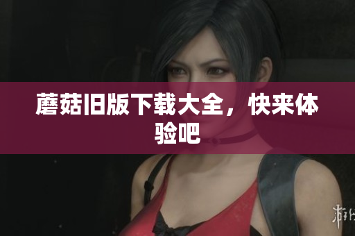 蘑菇旧版下载大全，快来体验吧