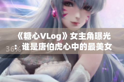 《糖心VLog》女主角曝光：谁是唐伯虎心中的最美女子？