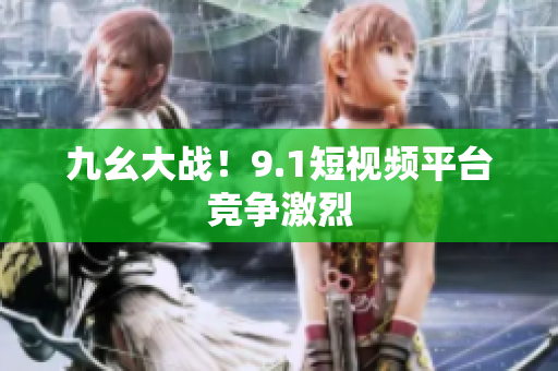 九幺大战！9.1短视频平台竞争激烈