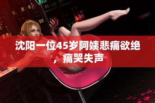 沈阳一位45岁阿姨悲痛欲绝，痛哭失声