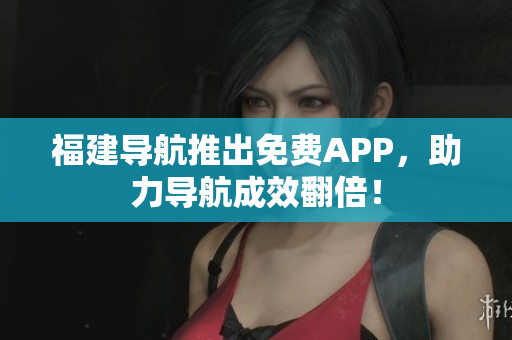 福建导航推出免费APP，助力导航成效翻倍！