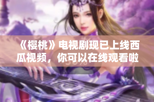 《樱桃》电视剧现已上线西瓜视频，你可以在线观看啦！