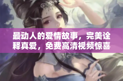 最动人的爱情故事，完美诠释真爱，免费高清视频惊喜呈现！