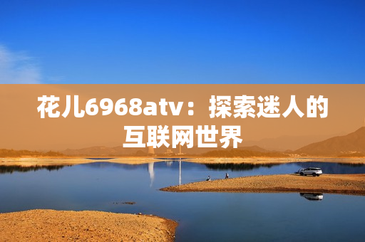 花儿6968atv：探索迷人的互联网世界