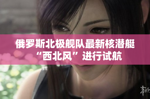 俄罗斯北极舰队最新核潜艇“西北风”进行试航