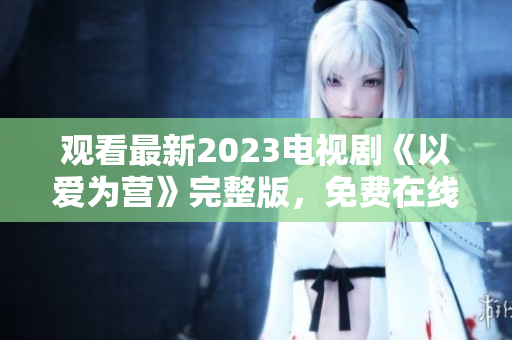 观看最新2023电视剧《以爱为营》完整版，免费在线观看