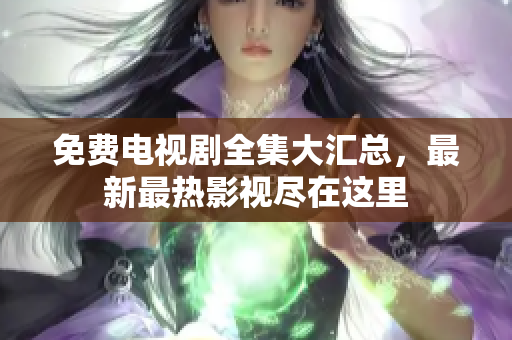 免费电视剧全集大汇总，最新最热影视尽在这里
