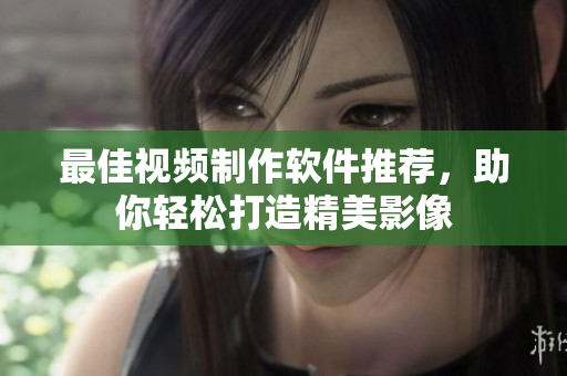 最佳视频制作软件推荐，助你轻松打造精美影像