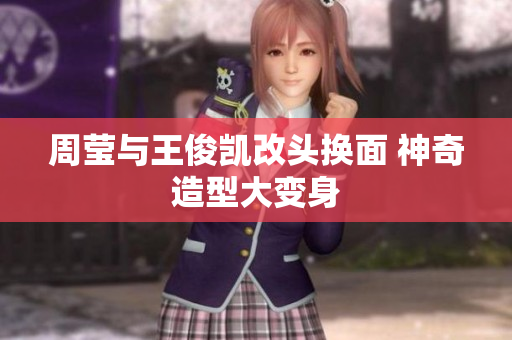 周莹与王俊凯改头换面 神奇造型大变身