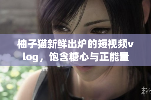 柚子猫新鲜出炉的短视频vlog，饱含糖心与正能量