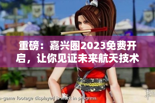 重磅：嘉兴圈2023免费开启，让你见证未来航天技术！