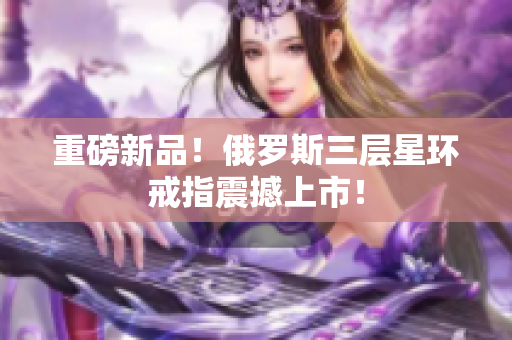重磅新品！俄罗斯三层星环戒指震撼上市！