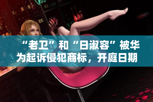 “老卫”和“日淑容”被华为起诉侵犯商标，开庭日期未定