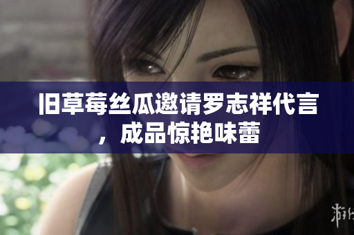 旧草莓丝瓜邀请罗志祥代言，成品惊艳味蕾