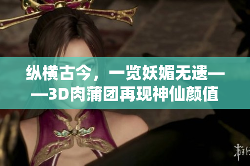 纵横古今，一览妖媚无遗——3D肉蒲团再现神仙颜值