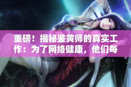 重磅！揭秘鉴黄师的真实工作：为了网络健康，他们每天都在坚守！
