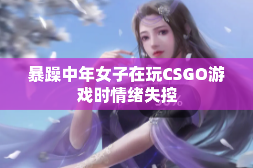 暴躁中年女子在玩CSGO游戏时情绪失控