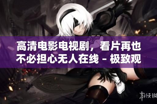 高清电影电视剧，看片再也不必担心无人在线 – 极致观影体验