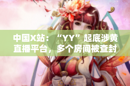 中国X站：“YY”起底涉黄直播平台，多个房间被查封