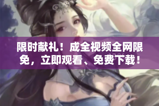 限时献礼！成全视频全网限免，立即观看、免费下载！