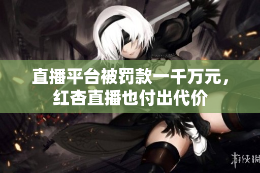 直播平台被罚款一千万元，红杏直播也付出代价