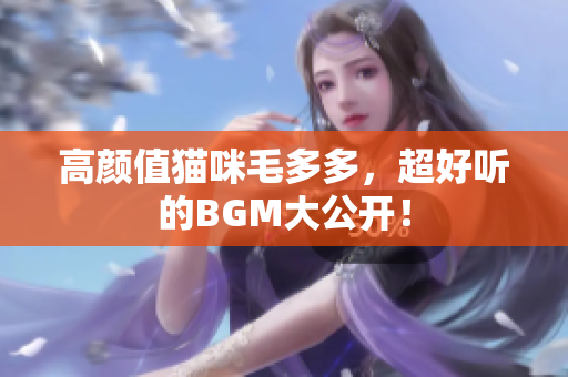 高颜值猫咪毛多多，超好听的BGM大公开！