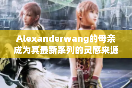 Alexanderwang的母亲成为其最新系列的灵感来源