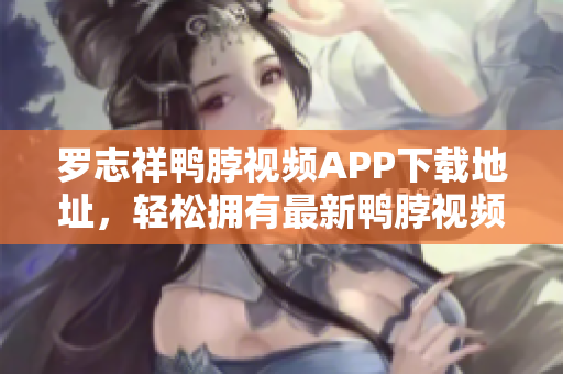 罗志祥鸭脖视频APP下载地址，轻松拥有最新鸭脖视频！