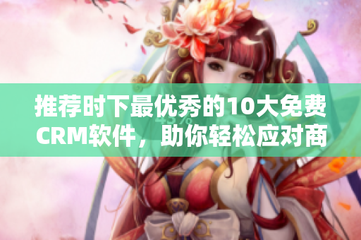 推荐时下最优秀的10大免费CRM软件，助你轻松应对商业挑战