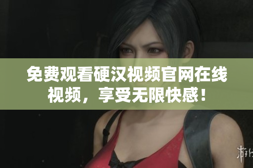 免费观看硬汉视频官网在线视频，享受无限快感！