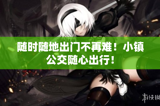 随时随地出门不再难！小镇公交随心出行！