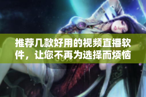 推荐几款好用的视频直播软件，让您不再为选择而烦恼！