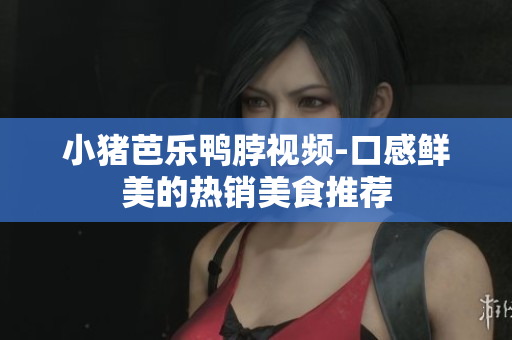 小猪芭乐鸭脖视频-口感鲜美的热销美食推荐