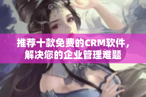 推荐十款免费的CRM软件，解决您的企业管理难题