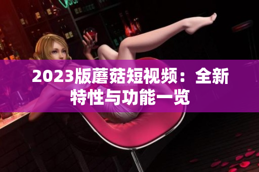 2023版蘑菇短视频：全新特性与功能一览